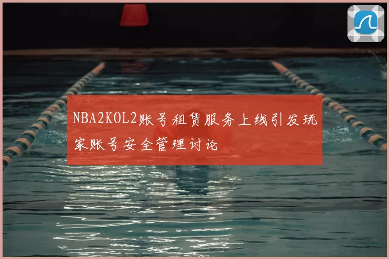 NBA2KOL2账号租赁服务上线引发玩家账号安全管理讨论