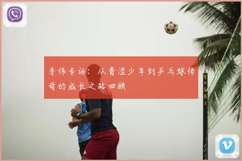 李伟专访：从青涩少年到乒乓球传奇的成长之路回顾