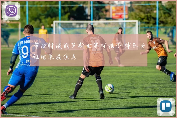 布拉特谈俄罗斯世界杯抽签 球队分组结果成焦点