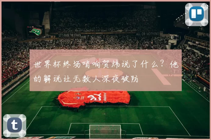 世界杯终场哨响贺炜说了什么?他的解说让无数人深夜破防