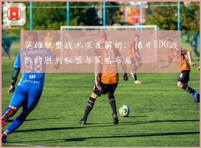 英雄联盟战术深度解析：揭开EDG战队的胜利秘密与策略布局