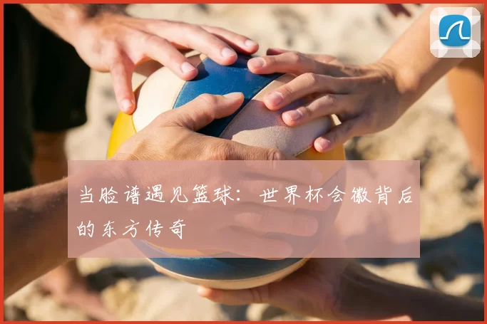 当脸谱遇见篮球：世界杯会徽背后的东方传奇