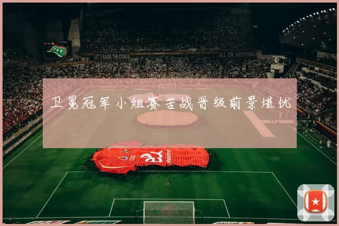 卫冕冠军小组赛苦战晋级前景堪忧