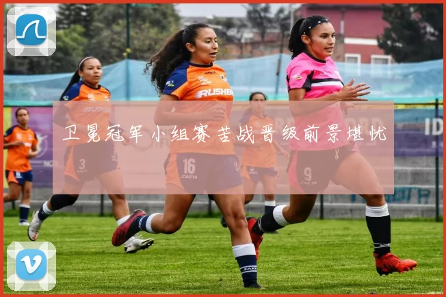 卫冕冠军小组赛苦战晋级前景堪忧