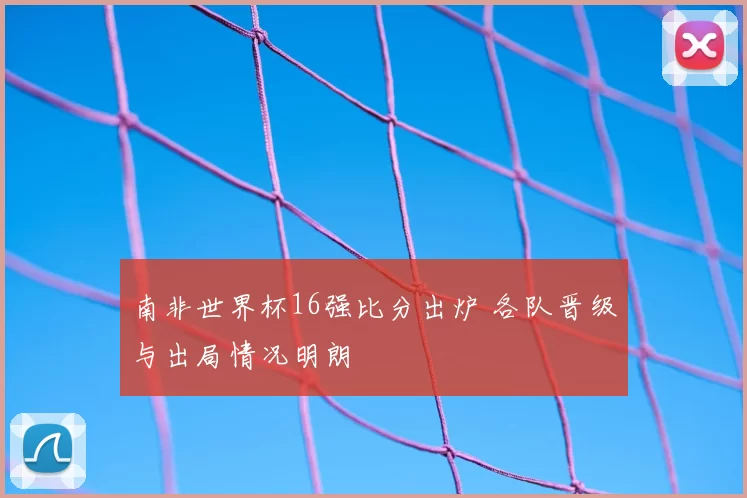 南非世界杯16强比分出炉 各队晋级与出局情况明朗