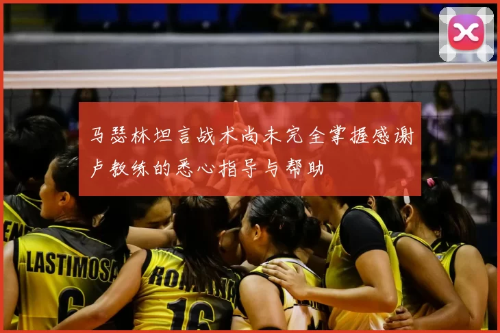 马瑟林坦言战术尚未完全掌握感谢卢教练的悉心指导与帮助