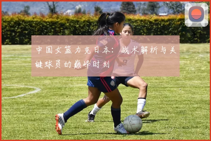中国女篮力克日本:战术解析与关键球员的巅峰时刻