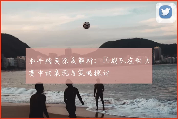 和平精英深度解析:IG战队在耐力赛中的表现与策略探讨