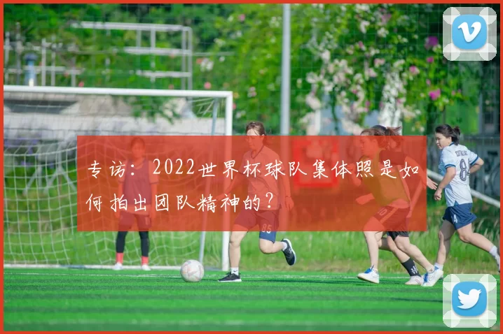 专访:2022世界杯球队集体照是如何拍出团队精神的?