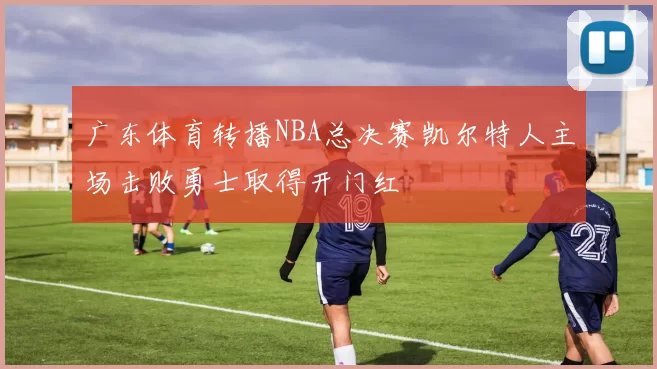 广东体育转播NBA总决赛凯尔特人主场击败勇士取得开门红