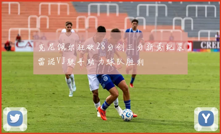 克尼佩尔狂砍28分创三分新秀纪录雷诺VJ联手助力球队胜利