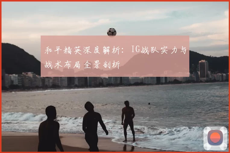 和平精英深度解析:IG战队实力与战术布局全景剖析