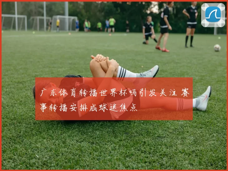 广东体育转播世界杯吗引发关注 赛事转播安排成球迷焦点