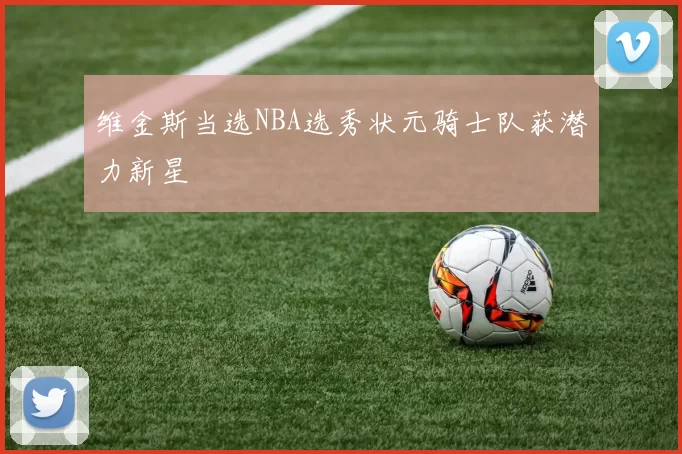 维金斯当选NBA选秀状元骑士队获潜力新星