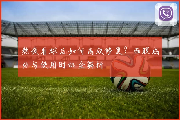 熬夜看球后如何高效修复?面膜成分与使用时机全解析