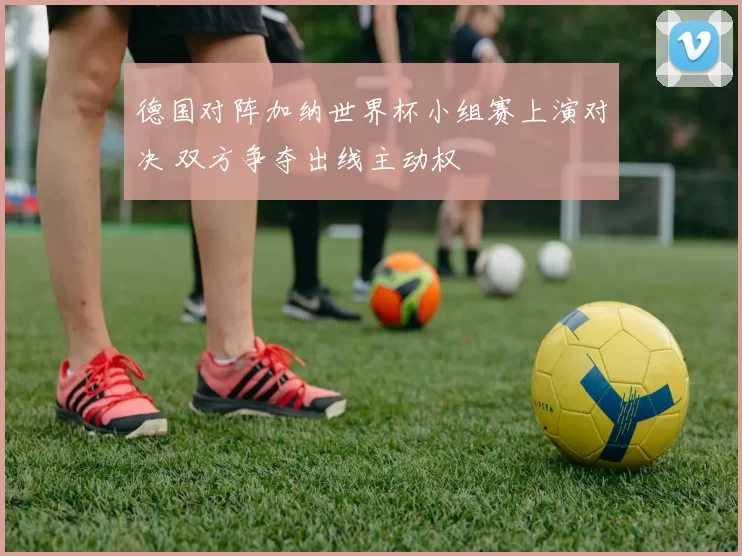 德国对阵加纳世界杯小组赛上演对决 双方争夺出线主动权